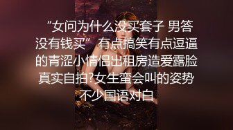 “女问为什么没买套子 男答没有钱买”有点搞笑有点逗逼的青涩小情侣出租房造爱露脸真实自拍?女生蛮会叫的姿势不少国语对白