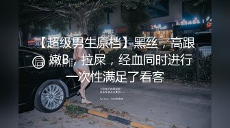 【超级男生原档】黑丝，高跟，嫩B，拉屎，经血同时进行一次性满足了看客