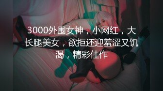 3000外围女神，小网红，大长腿美女，欲拒还迎羞涩又饥渴，精彩佳作