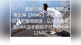 ⚫️⚫️最新订阅，极品撸铁健身女神【Noey】不雅私拍，巨乳肥臀高颜值，这对大奶不是NBA选手都控不住[MP4/612MB]