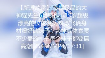 【新速片遞】 专操极品的大神猫先生6月新作！19岁超级漂亮的校花级女神 双飞俩身材爆好的妹子，大神身体素质不少盖的，把每个妹子都要搞高潮[254M/MP4/17:31]